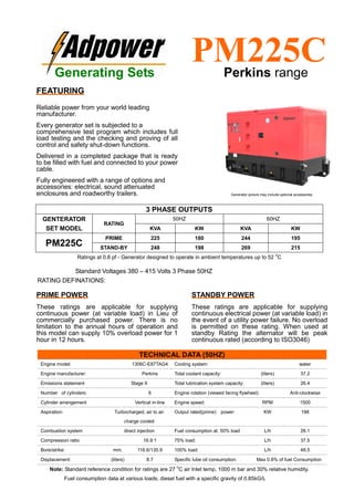 Ratings at 0.8 pf - Generator designed to operate in ambient temperatures up to 52
o
C
Standard Voltages 380 – 415 Volts 3 Phase 50HZ
RATING DEFINATIONS:
TECHNICAL DATA (50HZ)
Engine model: 1306C-E87TAG4 Cooling system: water
Engine manufacturer: Perkins Total coolant capacity: (liters) 37.2
Emissions statement Stage II Total lubrication system capacity: (liters) 26.4
Number of cylinders: 6 Engine rotation (viewed facing flywheel): Anti-clockwise
Cylinder arrangement Vertical in-line Engine speed: RPM 1500
Aspiration: Turbocharged, air to air
charge cooled
Output rated(prime) power: KW 198
Combustion system direct injection Fuel consumption at: 50% load L/h 26.1
Compression ratio 16.9:1 75% load: L/h 37.5
Bore/strike: mm. 116.6/135.9 100% load: L/h 48.5
Displacement: (liters) 8.7 Specific lube oil consumption: Max 0.8% of fuel Consumption
Note: Standard reference condition for ratings are 27
o
C air Inlet temp, 1000 m bar and 30% relative humidity.
Fuel consumption data at various loads, diesel fuel with a specific gravity of 0.85kG/L
3 PHASE OUTPUTS
GENTERATOR
SET MODEL
RATING
50HZ 60HZ
KVA KW KVA KW
PM225C
PRIME 225 180 244 195
STAND-BY 248 198 269 215
Generating Sets
PM225CPerkins range
FEATURING
Reliable power from your world leading
manufacturer.
Every generator set is subjected to a
comprehensive test program which includes full
load testing and the checking and proving of all
control and safety shut-down functions.
Delivered in a completed package that is ready
to be filled with fuel and connected to your power
cable.
Fully engineered with a range of options and
accessories: electrical, sound attenuated
enclosures and roadworthy trailers.
PRIME POWER
These ratings are applicable for supplying
continuous power (at variable load) in Lieu of
commercially purchased power. There is no
limitation to the annual hours of operation and
this model can supply 10% overload power for 1
hour in 12 hours.
STANDBY POWER
These ratings are applicable for supplying
continuous electrical power (at variable load) in
the event of a utility power failure. No overload
is permitted on these rating. When used at
standby Rating the alternator will be peak
continuous rated (according to ISO3046)
Generator picture may include optional accessories
 