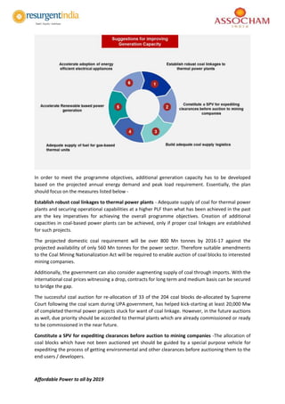 Affordable Power to all by 2019
In order to meet the programme objectives, additional generation capacity has to be developed
based on the projected annual energy demand and peak load requirement. Essentially, the plan
should focus on the measures listed below -
Establish robust coal linkages to thermal power plants - Adequate supply of coal for thermal power
plants and securing operational capabilities at a higher PLF than what has been achieved in the past
are the key imperatives for achieving the overall programme objectives. Creation of additional
capacities in coal-based power plants can be achieved, only if proper coal linkages are established
for such projects.
The projected domestic coal requirement will be over 800 Mn tonnes by 2016-17 against the
projected availability of only 560 Mn tonnes for the power sector. Therefore suitable amendments
to the Coal Mining Nationalization Act will be required to enable auction of coal blocks to interested
mining companies.
Additionally, the government can also consider augmenting supply of coal through imports. With the
international coal prices witnessing a drop, contracts for long term and medium basis can be secured
to bridge the gap.
The successful coal auction for re-allocation of 33 of the 204 coal blocks de-allocated by Supreme
Court following the coal scam during UPA government, has helped kick-starting at least 20,000 Mw
of completed thermal power projects stuck for want of coal linkage. However, in the future auctions
as well, due priority should be accorded to thermal plants which are already commissioned or ready
to be commissioned in the near future.
Constitute a SPV for expediting clearances before auction to mining companies -The allocation of
coal blocks which have not been auctioned yet should be guided by a special purpose vehicle for
expediting the process of getting environmental and other clearances before auctioning them to the
end users / developers.
 