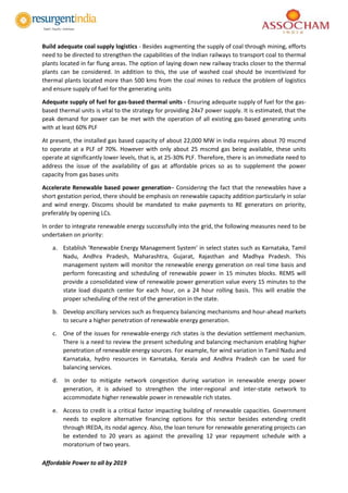 Affordable Power to all by 2019
Build adequate coal supply logistics - Besides augmenting the supply of coal through mining, efforts
need to be directed to strengthen the capabilities of the Indian railways to transport coal to thermal
plants located in far flung areas. The option of laying down new railway tracks closer to the thermal
plants can be considered. In addition to this, the use of washed coal should be incentivized for
thermal plants located more than 500 kms from the coal mines to reduce the problem of logistics
and ensure supply of fuel for the generating units
Adequate supply of fuel for gas-based thermal units - Ensuring adequate supply of fuel for the gas-
based thermal units is vital to the strategy for providing 24x7 power supply. It is estimated, that the
peak demand for power can be met with the operation of all existing gas-based generating units
with at least 60% PLF
At present, the installed gas based capacity of about 22,000 MW in India requires about 70 mscmd
to operate at a PLF of 70%. However with only about 25 mscmd gas being available, these units
operate at significantly lower levels, that is, at 25-30% PLF. Therefore, there is an immediate need to
address the issue of the availability of gas at affordable prices so as to supplement the power
capacity from gas bases units
Accelerate Renewable based power generation– Considering the fact that the renewables have a
short gestation period, there should be emphasis on renewable capacity addition particularly in solar
and wind energy. Discoms should be mandated to make payments to RE generators on priority,
preferably by opening LCs.
In order to integrate renewable energy successfully into the grid, the following measures need to be
undertaken on priority:
a. Establish ‘Renewable Energy Management System’ in select states such as Karnataka, Tamil
Nadu, Andhra Pradesh, Maharashtra, Gujarat, Rajasthan and Madhya Pradesh. This
management system will monitor the renewable energy generation on real time basis and
perform forecasting and scheduling of renewable power in 15 minutes blocks. REMS will
provide a consolidated view of renewable power generation value every 15 minutes to the
state load dispatch center for each hour, on a 24 hour rolling basis. This will enable the
proper scheduling of the rest of the generation in the state.
b. Develop ancillary services such as frequency balancing mechanisms and hour-ahead markets
to secure a higher penetration of renewable energy generation.
c. One of the issues for renewable-energy rich states is the deviation settlement mechanism.
There is a need to review the present scheduling and balancing mechanism enabling higher
penetration of renewable energy sources. For example, for wind variation in Tamil Nadu and
Karnataka, hydro resources in Karnataka, Kerala and Andhra Pradesh can be used for
balancing services.
d. In order to mitigate network congestion during variation in renewable energy power
generation, it is advised to strengthen the inter-regional and inter-state network to
accommodate higher renewable power in renewable rich states.
e. Access to credit is a critical factor impacting building of renewable capacities. Government
needs to explore alternative financing options for this sector besides extending credit
through IREDA, its nodal agency. Also, the loan tenure for renewable generating projects can
be extended to 20 years as against the prevailing 12 year repayment schedule with a
moratorium of two years.
 