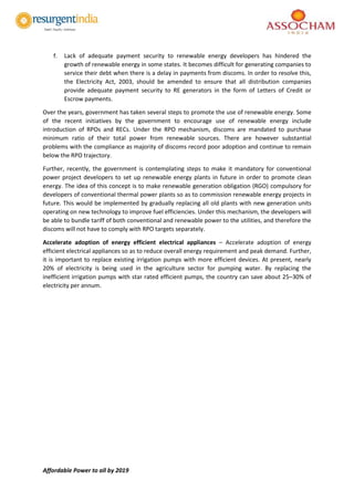 Affordable Power to all by 2019
f. Lack of adequate payment security to renewable energy developers has hindered the
growth of renewable energy in some states. It becomes difficult for generating companies to
service their debt when there is a delay in payments from discoms. In order to resolve this,
the Electricity Act, 2003, should be amended to ensure that all distribution companies
provide adequate payment security to RE generators in the form of Letters of Credit or
Escrow payments.
Over the years, government has taken several steps to promote the use of renewable energy. Some
of the recent initiatives by the government to encourage use of renewable energy include
introduction of RPOs and RECs. Under the RPO mechanism, discoms are mandated to purchase
minimum ratio of their total power from renewable sources. There are however substantial
problems with the compliance as majority of discoms record poor adoption and continue to remain
below the RPO trajectory.
Further, recently, the government is contemplating steps to make it mandatory for conventional
power project developers to set up renewable energy plants in future in order to promote clean
energy. The idea of this concept is to make renewable generation obligation (RGO) compulsory for
developers of conventional thermal power plants so as to commission renewable energy projects in
future. This would be implemented by gradually replacing all old plants with new generation units
operating on new technology to improve fuel efficiencies. Under this mechanism, the developers will
be able to bundle tariff of both conventional and renewable power to the utilities, and therefore the
discoms will not have to comply with RPO targets separately.
Accelerate adoption of energy efficient electrical appliances – Accelerate adoption of energy
efficient electrical appliances so as to reduce overall energy requirement and peak demand. Further,
it is important to replace existing irrigation pumps with more efficient devices. At present, nearly
20% of electricity is being used in the agriculture sector for pumping water. By replacing the
inefficient irrigation pumps with star rated efficient pumps, the country can save about 25–30% of
electricity per annum.
 