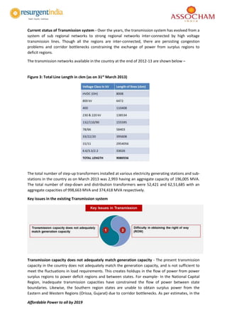 Affordable Power to all by 2019
Current status of Transmission system - Over the years, the transmission system has evolved from a
system of sub regional networks to strong regional networks inter-connected by high voltage
transmission lines. Though all the regions are inter-connected, there are persisting congestion
problems and corridor bottlenecks constraining the exchange of power from surplus regions to
deficit regions.
The transmission networks available in the country at the end of 2012-13 are shown below –
Figure 3: Total Line Length in ckm (as on 31st
March 2013)
The total number of step-up transformers installed at various electricity generating stations and sub-
stations in the country as on March 2013 was 2,993 having an aggregate capacity of 196,005 MVA.
The total number of step-down and distribution transformers were 52,421 and 62,51,685 with an
aggregate capacities of 998,663 MVA and 374,418 MVA respectively.
Key issues in the existing Transmission system
Transmission capacity does not adequately match generation capacity - The present transmission
capacity in the country does not adequately match the generation capacity, and is not sufficient to
meet the fluctuations in load requirements. This creates holdups in the flow of power from power
surplus regions to power deficit regions and between states. For example- In the National Capital
Region, inadequate transmission capacities have constrained the flow of power between state
boundaries. Likewise, the Southern region states are unable to obtain surplus power from the
Eastern and Western Regions (Orissa, Gujarat) due to corridor bottlenecks. As per estimates, in the
 