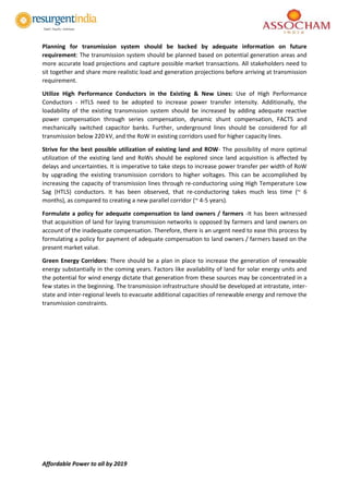Affordable Power to all by 2019
Planning for transmission system should be backed by adequate information on future
requirement: The transmission system should be planned based on potential generation areas and
more accurate load projections and capture possible market transactions. All stakeholders need to
sit together and share more realistic load and generation projections before arriving at transmission
requirement.
Utilize High Performance Conductors in the Existing & New Lines: Use of High Performance
Conductors - HTLS need to be adopted to increase power transfer intensity. Additionally, the
loadability of the existing transmission system should be increased by adding adequate reactive
power compensation through series compensation, dynamic shunt compensation, FACTS and
mechanically switched capacitor banks. Further, underground lines should be considered for all
transmission below 220 kV, and the RoW in existing corridors used for higher capacity lines.
Strive for the best possible utilization of existing land and ROW- The possibility of more optimal
utilization of the existing land and RoWs should be explored since land acquisition is affected by
delays and uncertainties. It is imperative to take steps to increase power transfer per width of RoW
by upgrading the existing transmission corridors to higher voltages. This can be accomplished by
increasing the capacity of transmission lines through re-conductoring using High Temperature Low
Sag (HTLS) conductors. It has been observed, that re-conductoring takes much less time (~ 6
months), as compared to creating a new parallel corridor (~ 4-5 years).
Formulate a policy for adequate compensation to land owners / farmers -It has been witnessed
that acquisition of land for laying transmission networks is opposed by farmers and land owners on
account of the inadequate compensation. Therefore, there is an urgent need to ease this process by
formulating a policy for payment of adequate compensation to land owners / farmers based on the
present market value.
Green Energy Corridors: There should be a plan in place to increase the generation of renewable
energy substantially in the coming years. Factors like availability of land for solar energy units and
the potential for wind energy dictate that generation from these sources may be concentrated in a
few states in the beginning. The transmission infrastructure should be developed at intrastate, inter-
state and inter-regional levels to evacuate additional capacities of renewable energy and remove the
transmission constraints.
 