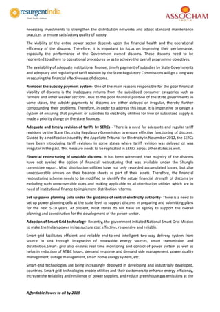 Affordable Power to all by 2019
necessary investments to strengthen the distribution networks and adopt standard maintenance
practices to ensure satisfactory quality of supply.
The viability of the entire power sector depends upon the financial health and the operational
efficiency of the discoms. Therefore, it is important to focus on improving their performance,
especially the performance of the Government owned discoms. These discoms need to be
reoriented to adhere to operational procedures so as to achieve the overall programme objectives.
The availability of adequate institutional finance, timely payment of subsidies by State Governments
and adequacy and regularity of tariff revision by the State Regulatory Commissions will go a long way
in securing the financial effectiveness of discoms.
Remodel the subsidy payment system- One of the main reasons responsible for the poor financial
viability of discoms is the inadequate returns from the subsidized consumer categories such as
farmers and other weaker sections. Due to the poor financial position of the state governments in
some states, the subsidy payments to discoms are either delayed or irregular, thereby further
compounding their problems. Therefore, in order to address this issue, it is imperative to design a
system of ensuring that payment of subsidies to electricity utilities for free or subsidized supply is
made a priority charge on the state finances.
Adequate and timely revision of tariffs by SERCs - There is a need for adequate and regular tariff
revisions by the State Electricity Regulatory Commission to ensure effective functioning of discoms.
Guided by a notification issued by the Appellate Tribunal for Electricity in November 2012, the SERCs
have been introducing tariff revisions in some states where tariff revision was delayed or was
irregular in the past. This measure needs to be replicated in SERCs across other states as well.
Financial restructuring of unviable discoms- It has been witnessed, that majority of the discoms
have not availed the option of financial restructuring that was available under the Shunglu
committee report. Most distribution utilities have not only recorded accumulated losses, but also
unrecoverable arrears on their balance sheets as part of their assets. Therefore, the financial
restructuring scheme needs to be modified to identify the actual financial strength of discoms by
excluding such unrecoverable dues and making applicable to all distribution utilities which are in
need of institutional finance to implement distribution reforms.
Set up power planning cells under the guidance of central electricity authority- There is a need to
set up power planning cells at the state level to support discoms in preparing and submitting plans
for the next 5-10 years. At present, most states do not have an agency to support the overall
planning and coordination for the development of the power sector.
Adoption of Smart Grid technology- Recently, the government initiated National Smart Grid Mission
to make the Indian power infrastructure cost effective, responsive and reliable.
Smart-grid facilitates efficient and reliable end-to-end intelligent two-way delivery system from
source to sink through integration of renewable energy sources, smart transmission and
distribution.Smart- grid also enables real time monitoring and control of power system as well as
helps in reduction of AT&C losses, demand response and demand side management, power quality
management, outage management, smart home energy system, etc.
Smart-grid technologies are being increasingly deployed in developing and industrially developed,
countries. Smart-grid technologies enable utilities and their customers to enhance energy efficiency,
increase the reliability and resilience of power supplies, and reduce greenhouse gas emissions at the
 