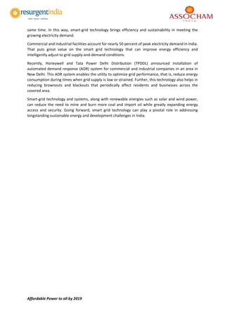 Affordable Power to all by 2019
same time. In this way, smart-grid technology brings efficiency and sustainability in meeting the
growing electricity demand.
Commercial and industrial facilities account for nearly 50 percent of peak electricity demand in India.
That puts great value on the smart grid technology that can improve energy efficiency and
intelligently adjust to grid supply-and-demand conditions.
Recently, Honeywell and Tata Power Delhi Distribution (TPDDL) announced installation of
automated demand response (ADR) system for commercial and industrial companies in an area in
New Delhi. This ADR system enables the utility to optimize grid performance, that is, reduce energy
consumption during times when grid supply is low or strained. Further, this technology also helps in
reducing brownouts and blackouts that periodically affect residents and businesses across the
covered area.
Smart-grid technology and systems, along with renewable energies such as solar and wind power,
can reduce the need to mine and burn more coal and import oil while greatly expanding energy
access and security. Going forward, smart grid technology can play a pivotal role in addressing
longstanding sustainable energy and development challenges in India.
 