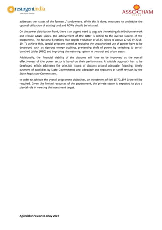 Affordable Power to all by 2019
addresses the issues of the farmers / landowners. While this is done, measures to undertake the
optimal utilization of existing land and ROWs should be initiated.
On the power distribution front, there is an urgent need to upgrade the existing distribution network
and reduce AT&C losses. The achievement of the latter is critical to the overall success of the
programme. The National Electricity Plan targets reduction of AT&C losses to about 17.5% by 2018-
19. To achieve this, special programs aimed at reducing the unauthorized use of power have to be
developed such as rigorous energy auditing, preventing theft of power by switching to aerial-
bunched cables (ABC) and improving the metering system in the rural and urban areas.
Additionally, the financial viability of the discoms will have to be improved as the overall
effectiveness of the power sector is based on their performance. A suitable approach has to be
developed which addresses the principal issues of discoms around adequate financing, timely
payment of subsidies by State Governments and adequacy and regularity of tariff revision by the
State Regulatory Commissions.
In order to achieve the overall programme objectives, an investment of INR 15,70,397 Crore will be
required. Given the limited resources of the government, the private sector is expected to play a
pivotal role in meeting the investment target.
 