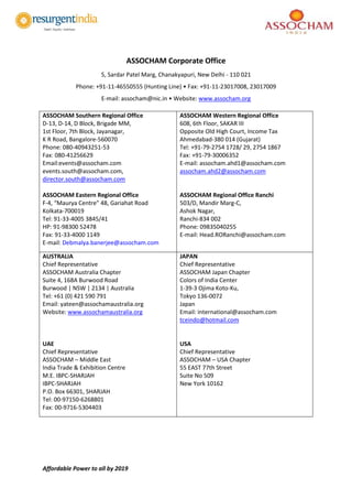 Affordable Power to all by 2019
ASSOCHAM Corporate Office
5, Sardar Patel Marg, Chanakyapuri, New Delhi - 110 021
Phone: +91-11-46550555 (Hunting Line) • Fax: +91-11-23017008, 23017009
E-mail: assocham@nic.in • Website: www.assocham.org
ASSOCHAM Southern Regional Office
D-13, D-14, D Block, Brigade MM,
1st Floor, 7th Block, Jayanagar,
K R Road, Bangalore-560070
Phone: 080-40943251-53
Fax: 080-41256629
Email:events@assocham.com
events.south@assocham.com,
director.south@assocham.com
ASSOCHAM Eastern Regional Office
F-4, “Maurya Centre” 48, Gariahat Road
Kolkata-700019
Tel: 91-33-4005 3845/41
HP: 91-98300 52478
Fax: 91-33-4000 1149
E-mail: Debmalya.banerjee@assocham.com
ASSOCHAM Western Regional Office
608, 6th Floor, SAKAR III
Opposite Old High Court, Income Tax
Ahmedabad-380 014 (Gujarat)
Tel: +91-79-2754 1728/ 29, 2754 1867
Fax: +91-79-30006352
E-mail: assocham.ahd1@assocham.com
assocham.ahd2@assocham.com
ASSOCHAM Regional Office Ranchi
503/D, Mandir Marg-C,
Ashok Nagar,
Ranchi-834 002
Phone: 09835040255
E-mail: Head.RORanchi@assocham.com
AUSTRALIA
Chief Representative
ASSOCHAM Australia Chapter
Suite 4, 168A Burwood Road
Burwood | NSW | 2134 | Australia
Tel: +61 (0) 421 590 791
Email: yateen@assochamaustralia.org
Website: www.assochamaustralia.org
UAE
Chief Representative
ASSOCHAM – Middle East
India Trade & Exhibition Centre
M.E. IBPC-SHARJAH
IBPC-SHARJAH
P.O. Box 66301, SHARJAH
Tel: 00-97150-6268801
Fax: 00-9716-5304403
JAPAN
Chief Representative
ASSOCHAM Japan Chapter
Colors of India Center
1-39-3 Ojima Koto-Ku,
Tokyo 136-0072
Japan
Email: international@assocham.com
tceindo@hotmail.com
USA
Chief Representative
ASSOCHAM – USA Chapter
55 EAST 77th Street
Suite No 509
New York 10162
 
