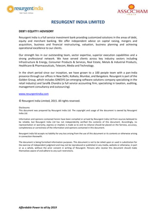 Affordable Power to all by 2019
RESURGENT INDIA LIMITED
DEBT I EQUITY I ADVISORY
Resurgent India is a full service investment bank providing customized solutions in the areas of debt,
equity and merchant banking. We offer independent advice on capital raising, mergers and
acquisition, business and financial restructuring, valuation, business planning and achieving
operational excellence to our clients.
Our strength lies in our outstanding team, sector expertise, superior execution capabilities and a
strong professional network. We have served clients across key industry sectors including
Infrastructure & Energy, Consumer Products & Services, Real Estate, Metals & Industrial Products,
Healthcare & Pharmaceuticals, Telecom, Media and Technology.
In the short period since our inception, we have grown to a 100 people team with a pan-India
presence through our offices in New Delhi, Kolkata, Mumbai, and Bangalore. Resurgent is part of the
Golden Group, which includes GINESYS (an emerging software solutions company specializing in the
retail industry) and Saraf& Chandra (a full service accounting firm, specializing in taxation, auditing,
management consultancy and outsourcing).
www.resurgentindia.com
© Resurgent India Limited, 2015. All rights reserved.
Disclosures
This document was prepared by Resurgent India Ltd. The copyright and usage of the document is owned by Resurgent
India Ltd.
Information and opinions contained herein have been compiled or arrived by Resurgent India Ltd from sources believed to
be reliable, but Resurgent India Ltd has not independently verified the contents of this document. Accordingly, no
representation or warranty, express or implied, is made as to and no reliance should be placed on the fairness, accuracy,
completeness or correctness of the information and opinions contained in this document.
Resurgent India ltd accepts no liability for any loss arising from the use of this document or its contents or otherwise arising
in connection therewith.
The document is being furnished information purposes. This document is not to be relied upon or used in substitution for
the exercise of independent judgment and may not be reproduced or published in any media, website or otherwise, in part
or as a whole, without the prior consent in writing of Resurgent. Persons who receive this document should make
themselves aware of and adhere to any such restrictions.
 