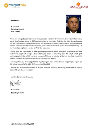 Affordable Power to all by 2019
MESSAGE
D.S. Rawat
Secretary General
ASSOCHAM
Power has emerged as a critical driver for sustainable economic development. However, India incurs a
loss of significant portion of its GDP due to shortage of electricity. To bridge the rising demand-supply
gap and reduce import dependency of fuel, it is imperative to invest in clean energy technologies and
remove transmission and distribution losses, which amount to 26.4% of the produced electricity. It
has immediate implication on the tariff for the customer.
Existing grids are constrained to meet growing demands of power along with providing stable and
sustainable supply of energy. Such challenges make a compelling case to adopt smart grid
technologies in India, which not only improve efficiency of existing grids, but also help meet the
growing demand through demand response management system.
I sincerely thank our Knowledge Partner M/s Resurgent India for its effort in preparing the report on
this critical issues of affordable 24x7 power to all by 2019.
I believe this publication will serve as a value resource providing necessary information to various
stakeholders in the power sector.
I wish the Conference all success
D.S. Rawat
Secretary General
 