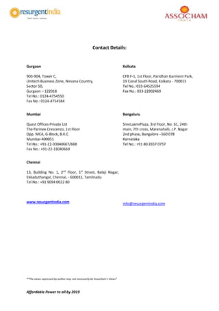 Affordable Power to all by 2019
Contact Details:
Gurgaon
903-904, Tower C,
Unitech Business Zone, Nirvana Country,
Sector 50,
Gurgaon – 122018
Tel No.: 0124-4754550
Fax No.: 0124-4754584
Kolkata
CFB F-1, 1st Floor, Paridhan Garment Park,
19 Canal South Road, Kolkata - 700015
Tel No.: 033-64525594
Fax No.: 033-22902469
Mumbai
Quest Offices Private Ltd
The Parinee Crescenzo, 1st Floor
Opp. MCA, G-Block, B.K.C
Mumbai-400051
Tel No.: +91-22-33040667/668
Fax No.: +91-22-33040669
Bengaluru
SreeLaxmiPlaza, 3rd Floor, No. 61, 24th
main, 7th cross, Marenahalli, J.P. Nagar
2nd phase, Bangalore –560 078
Karnataka
Tel No.: +91 80 2657 0757
Chennai
13, Building No. 1, 2nd
Floor, 1st
Street, Balaji Nagar,
Ekkaduthangal, Chennai, - 600032, Tamilnadu
Tel No.: +91 9094 0022 80
www.resurgentindia.com info@resurgentindia.com
*”The views expressed by author may not necessarily be Assocham’s Views”
 