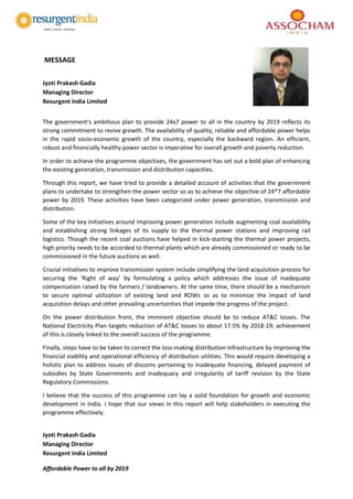 Affordable Power to all by 2019
MESSAGE
Jyoti Prakash Gadia
Managing Director
Resurgent India Limited
The government's ambitious plan to provide 24x7 power to all in the country by 2019 reflects its
strong commitment to revive growth. The availability of quality, reliable and affordable power helps
in the rapid socio-economic growth of the country, especially the backward region. An efficient,
robust and financially healthy power sector is imperative for overall growth and poverty reduction.
In order to achieve the programme objectives, the government has set out a bold plan of enhancing
the existing generation, transmission and distribution capacities.
Through this report, we have tried to provide a detailed account of activities that the government
plans to undertake to strengthen the power sector so as to achieve the objective of 24*7 affordable
power by 2019. These activities have been categorized under power generation, transmission and
distribution.
Some of the key initiatives around improving power generation include augmenting coal availability
and establishing strong linkages of its supply to the thermal power stations and improving rail
logistics. Though the recent coal auctions have helped in kick-starting the thermal power projects,
high priority needs to be accorded to thermal plants which are already commissioned or ready to be
commissioned in the future auctions as well.
Crucial initiatives to improve transmission system include simplifying the land acquisition process for
securing the ‘Right of way’ by formulating a policy which addresses the issue of inadequate
compensation raised by the farmers / landowners. At the same time, there should be a mechanism
to secure optimal utilization of existing land and ROWs so as to minimize the impact of land
acquisition delays and other prevailing uncertainties that impede the progress of the project.
On the power distribution front, the imminent objective should be to reduce AT&C losses. The
National Electricity Plan targets reduction of AT&C losses to about 17.5% by 2018-19; achievement
of this is closely linked to the overall success of the programme.
Finally, steps have to be taken to correct the loss-making distribution infrastructure by improving the
financial viability and operational efficiency of distribution utilities. This would require developing a
holistic plan to address issues of discoms pertaining to inadequate financing, delayed payment of
subsidies by State Governments and inadequacy and irregularity of tariff revision by the State
Regulatory Commissions.
I believe that the success of this programme can lay a solid foundation for growth and economic
development in India. I hope that our views in this report will help stakeholders in executing the
programme effectively.
Jyoti Prakash Gadia
Managing Director
Resurgent India Limited
 
