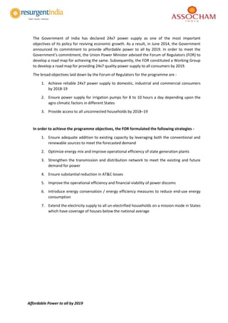 Affordable Power to all by 2019
The Government of India has declared 24x7 power supply as one of the most important
objectives of its policy for reviving economic growth. As a result, in June 2014, the Government
announced its commitment to provide affordable power to all by 2019. In order to meet the
Government’s commitment, the Union Power Minister advised the Forum of Regulators (FOR) to
develop a road map for achieving the same. Subsequently, the FOR constituted a Working Group
to develop a road map for providing 24x7 quality power supply to all consumers by 2019.
The broad objectives laid down by the Forum of Regulators for the programme are -
1. Achieve reliable 24x7 power supply to domestic, industrial and commercial consumers
by 2018-19
2. Ensure power supply for irrigation pumps for 8 to 10 hours a day depending upon the
agro climatic factors in different States
3. Provide access to all unconnected households by 2018–19
In order to achieve the programme objectives, the FOR formulated the following strategies -
1. Ensure adequate addition to existing capacity by leveraging both the conventional and
renewable sources to meet the forecasted demand
2. Optimize energy mix and improve operational efficiency of state generation plants
3. Strengthen the transmission and distribution network to meet the existing and future
demand for power
4. Ensure substantial reduction in AT&C losses
5. Improve the operational efficiency and financial viability of power discoms
6. Introduce energy conservation / energy efficiency measures to reduce end-use energy
consumption
7. Extend the electricity supply to all un-electrified households on a mission mode in States
which have coverage of houses below the national average
 