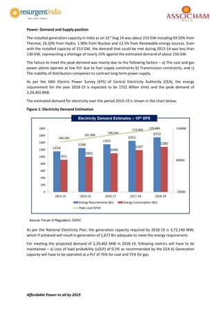 Affordable Power to all by 2019
Power: Demand and Supply position
The installed generation capacity in India as on 31st
Aug 14 was about 253 GW including 69.50% from
Thermal, 16.10% from Hydro, 1.90% from Nuclear and 12.5% from Renewable energy sources. Even
with the installed capacity of 253 GW, the demand that could be met during 2013-14 was less than
130 GW, representing a shortage of nearly 15% against the estimated demand of about 156 GW.
The failure to meet the peak demand was mainly due to the following factors – a) The coal and gas
power plants operate at low PLF due to fuel supply constraints b) Transmission constraints, and c)
The inability of distribution companies to contract long term power supply.
As per the 18th Electric Power Survey (EPS) of Central Electricity Authority (CEA), the energy
requirement for the year 2018-19 is expected to be 1552 Billion Units and the peak demand of
2,29,465 MW.
The estimated demand for electricity over the period 2014-19 is shown in the chart below:
Figure 1: Electricity Demand Estimation
As per the National Electricity Plan, the generation capacity required by 2018-19 is 3,72,140 MW,
which if achieved will result in generation of 1,677 BU adequate to meet the energy requirement.
For meeting the projected demand of 2,29,465 MW in 2018-19, following metrics will have to be
maintained – a) Loss of load probability (LOLP) of 0.2% as recommended by the CEA b) Generation
capacity will have to be operated at a PLF of 76% for coal and 75% for gas.
 