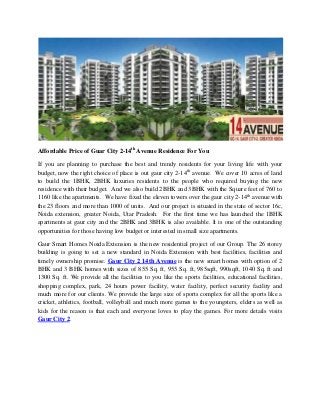 Affordable Price of Guar City 2-14th
Avenue Residence For You
If you are planning to purchase the best and trendy residents for your living life with your
budget, now the right choice of place is out gaur city 2-14th
avenue. We cover 10 acres of land
to build the 1BHK, 2BHK luxuries residents to the people who required buying the new
residence with their budget. And we also build 2BHK and 3BHK with the Square feet of 760 to
1160 like the apartments. We have fixed the eleven towers over the gaur city 2-14th
avenue with
the 23 floors and more than 1000 of units. And our project is situated in the state of sector 16c,
Noida extension, greater Noida, Utar Pradesh. For the first time we has launched the 1BHK
apartments at gaur city and the 2BHK and 3BHK is also available. It is one of the outstanding
opportunities for those having low budget or interested in small size apartments.
Gaur Smart Homes Noida Extension is the new residential project of our Group. The 26 storey
building is going to set a new standard in Noida Extension with best facilities, facilities and
timely ownership promise. Gaur City 2 14th Avenue is the new smart homes with option of 2
BHK and 3 BHK homes with sizes of 855 Sq. ft, 955 Sq. ft, 985sqft, 990sqft, 1040 Sq. ft and
1300 Sq. ft. We provide all the facilities to you like the sports facilities, educational facilities,
shopping complex, park, 24 hours power facility, water facility, perfect security facility and
much more for our clients. We provide the large size of sports complex for all the sports like a
cricket, athletics, football, volleyball and much more games to the youngsters, elders as well as
kids for the reason is that each and everyone loves to play the games. For more details visits
Gaur City 2.
 