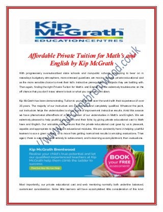 Affordable Private Tuition for Math's and
English by Kip McGrath
With progressively oversubscribed state schools and non-public schools attempting to bear on in
nowadays budgetary atmosphere, more stressed guardians are moving towards private educational cost
as the more sensible choice to meet their kid's instructive prerequisites in subjects they are battling with.
Then again, finding the right Private Tuition for Math’s and English can be extremely troublesome on the
off chance that you don't know where to look or what you ought to hunt down.
Kip McGrath has been demonstrating Tuition to youngsters all over the world with their experience of over
35 years. The majority of our instructors are experienced and completely qualified. Whatever the point,
our instructors helps the understudies to show signs of improvement instructive results. Amid this season
we have phenomenal aftereffects of a large number of our understudies in Math's and English. We are
extremely pleased to help youthful youngsters and their folks by giving private educational cost to Math
have and English. Our amicable staffs ensure that the private educational cost gave by us is pleasant,
capable and appropriate to the present educational modules. We are constantly here in helping youthful
learners to ace a given subject, or to move from getting normal test results to amazing evaluations. Then
again, there is something else entirely to achievement, and to learning accomplishment, than evaluations.
Most importantly, our private educational cost and web mentoring normally both underline balanced,
customized consideration. Some little learners will have accomplished little consideration of this kind.
 