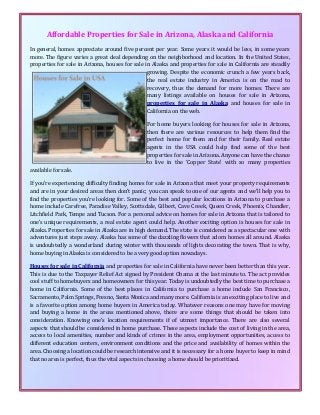 Affordable Properties for Sale in Arizona, Alaska and California
In general, homes appreciate around five percent per year. Some years it would be less, in some years
more. The figure varies a great deal depending on the neighborhood and location. In the United States,
properties for sale in Arizona, houses for sale in Alaska and properties for sale in California are steadily
growing. Despite the economic crunch a few years back,
the real estate industry in America is on the road to
recovery, thus the demand for more homes. There are
many listings available on houses for sale in Arizona,
properties for sale in Alaska and houses for sale in
California on the web.
For home buyers looking for houses for sale in Arizona,
then there are various resources to help them find the
perfect home for them and for their family. Real estate
agents in the USA could help find some of the best
properties for sale in Arizona. Anyone can have the chance
to live in the ‘Copper State’ with so many properties
available for sale.
If you’re experiencing difficulty finding homes for sale in Arizona that meet your property requirements
and are in your desired areas then don’t panic; you can speak to one of our agents and we’ll help you to
find the properties you’re looking for. Some of the best and popular locations in Arizona to purchase a
home include Carefree, Paradise Valley, Scottsdale, Gilbert, Cave Creek, Queen Creek, Phoenix, Chandler,
Litchfield Park, Tempe and Tucson. For a personal advice on homes for sale in Arizona that is tailored to
one’s unique requirements, a real estate agent could help. Another exciting option is houses for sale in
Alaska. Properties for sale in Alaska are in high demand. The state is considered as a spectacular one with
adventures just steps away. Alaska has some of the dazzling flowers that adorn homes all around. Alaska
is undoubtedly a wonderland during winter with thousands of lights decorating the town. That is why,
home buying in Alaska is considered to be a very good option nowadays.
Houses for sale in California and properties for sale in California have never been better than this year.
This is due to the Taxpayer Relief Act signed by President Obama at the last minute to. The act provides
cool stuff to homebuyers and homeowners for this year. Today is undoubtedly the best time to purchase a
home in California. Some of the best places in California to purchase a home include San Francisco,
Sacramento, Palm Springs, Fresno, Santa Monica and many more. California is an exciting place to live and
is a favorite option among home buyers in America today. Whatever reasons one may have for moving
and buying a home in the areas mentioned above, there are some things that should be taken into
consideration. Knowing one’s location requirements if of utmost importance. There are also several
aspects that should be considered in home purchase. These aspects include the cost of living in the area,
access to local amenities, number and kinds of crimes in the area, employment opportunities, access to
different education centers, environment conditions and the price and availability of homes within the
area. Choosing a location could be research intensive and it is necessary for a home buyer to keep in mind
that no area is perfect, thus the vital aspects in choosing a home should be prioritized.
 