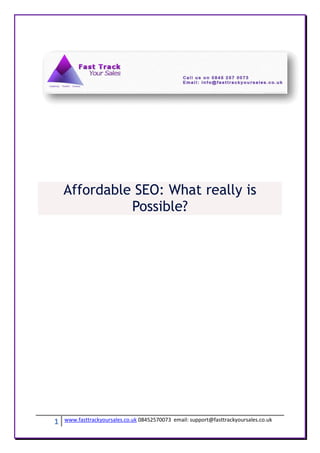 Affordable SEO: What really is
              Possible?




1   www.fasttrackyoursales.co.uk 08452570073 email: support@fasttrackyoursales.co.uk
 