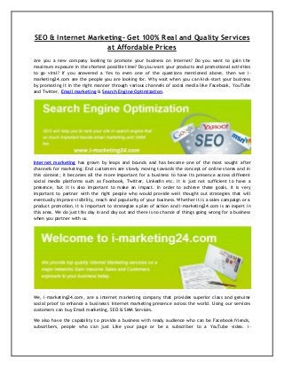 SEO & Internet Marketing- Get 100% Real and Quality Services
at Affordable Prices
Are you a new company looking to promote your business on Internet? Do you want to gain the
maximum exposure in the shortest possible time? Do you want your products and promotional activities
to go viral? If you answered a Yes to even one of the questions mentioned above, then we imarketing24.com are the people you are looking for. Why wait when you can kick-start your business
by promoting it in the right manner through various channels of social media like Facebook, YouTube
and Twitter, Email marketing & Search Engine Optimization.

Internet marketing has grown by leaps and bounds and has become one of the most sought after
channels for marketing. End customers are slowly moving towards the concept of online stores and in
this context; it becomes all the more important for a business to have its presence across different
social media platforms such as Facebook, Twitter, LinkedIn etc. It is just not sufficient to have a
presence, but it is also important to make an impact. In order to achieve these goals, it is very
important to partner with the right people who would provide well thought out strategies that will
eventually improve visibility, reach and popularity of your business. Whether it is a sales campaign or a
product promotion, it is important to strategize a plan of action and i-marketing24.com is an expert in
this area. We do just this day in and day out and there is no chance of things going wrong for a business
when you partner with us.

We, i-marketing24.com, are a internet marketing company that provides superior class and genuine
social proof to enhance a business's Internet marketing presence across the world. Using our services
customers can buy Email marketing, SEO & SMM Services.
We also have the capability to provide a business with ready audience who can be Facebook friends,
subscribers, people who can just Like your page or be a subscriber to a YouTube video. i-

 