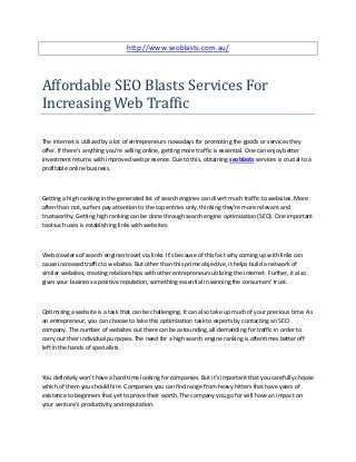 http://www.seoblasts.com.au/



Affordable SEO Blasts Services For
Increasing Web Traffic

The internet is utilized by a lot of entrepreneurs nowadays for promoting the goods or services they
offer. If there's anything you're selling online, getting more traffic is essential. One can enjoy better
investment returns with improved web presence. Due to this, obtaining seoblasts services is crucial to a
profitable online business.



Getting a high ranking in the generated list of search engines can divert much traffic to websites. More
often than not, surfers pay attention to the top entries only, thinking they're more relevant and
trustworthy. Getting high ranking can be done through search engine optimization (SEO). One important
tool such uses is establishing links with websites.



Web crawlers of search engines travel via links. It's because of this fact why coming up with links can
cause increased traffic to websites. But other than this prime objective, it helps build a network of
similar websites, creating relationships with other entrepreneurs utilizing the internet. Further, it also
gives your business a positive reputation, something essential in winning the consumers' trust.



Optimizing a website is a task that can be challenging. It can also take up much of your precious time. As
an entrepreneur, you can choose to take this optimization task to experts by contacting an SEO
company. The number of websites out there can be astounding, all demanding for traffic in order to
carry out their individual purposes. The need for a high search engine ranking is oftentimes better off
left in the hands of specialists.



You definitely won't have a hard time looking for companies. But it's important that you carefully choose
which of them you should hire. Companies you can find range from heavy hitters that have years of
existence to beginners that yet to prove their worth. The company you go for will have an impact on
your venture's productivity and reputation.
 