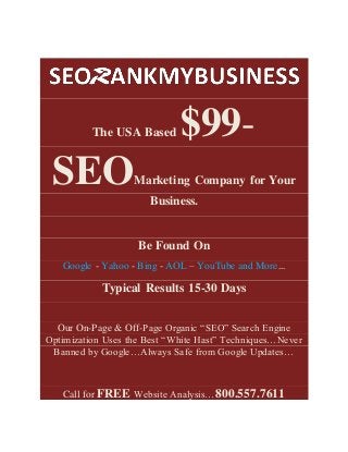 The USA Based $99-
SEOMarketing Company for Your
Business.
Be Found On
Google - Yahoo - Bing - AOL – YouTube and More...
Typical Results 15-30 Days
Our On-Page & Off-Page Organic “SEO” Search Engine
Optimization Uses the Best “White Hast” Techniques…Never
Banned by Google…Always Safe from Google Updates…
Call for FREE Website Analysis…800.557.7611
 