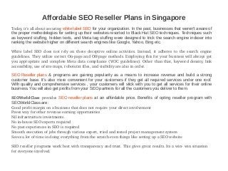 Affordable SEO Reseller Plans in Singapore
Today, it's all about securing white label SEO for your organization. In the past, businesses that weren't aware of
the proper methodologies for setting up their websites resorted to Black Hat SEO techniques. Techniques such
as keyword stuffing, hidden texts, and Meta tag stuffing were designed to trick the search engine indexer into
ranking the website higher on different search engines like Google, Yahoo, Bing etc.
White  label  SEO  does  not  rely  on  these  deceptive  online  activities.  Instead,  it  adheres  to  the  search  engine 
guidelines. They utilize correct On­page and Off­page methods. Employing this for your business will always get 
you appropriate and complete Meta data compliance (W3C guidelines). Other than that, keyword density, link 
accessibility, use of site maps, robots.txt files, and visibility are also in order.
SEO Reseller plans & programs are gaining popularity as a means to increase revenue and build a strong
customer base. It's also more convenient for your customers if they get all required services under one roof.
With quality and comprehensive services , your customers will stick with you to get all services for their online
business. You will also get profits from your SEO partners for all the customers you deliver to them.
SEOWorldClass  provides  SEO reseller plans at an affordable price. Benefits of opting reseller program with
SEOWorldClass are:
Good profit margin on a business that does not require your direct involvement
Paves way for other revenue earning opportunities
Nil infrastructure investments.
No in­house SEO experts required
No past experiences in SEO is required
Smooth execution of jobs through various expert, tried and tested project management system
Saves a lot of time in doing everything from the scratch even things like setting up a SEO website
SEO reseller programs work best with transparency and trust. This gives great results. Its a win­ win situation    
for everyone involved.
 