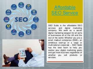 Affordable
SEO Service
SEO Subb is the affordable SEO
services and digital marketing
company. We work as a secret
digital marketing weapon for all sorts
of businesses all of the UK and the
rest of the world. Whether you are a
small medium enterprise (SME), an
ambitious start-up or a large or
multinational corporate – SEO Subb
has the best team to help you
realise your digital marketing goals
and get more business regardless of
whether you sell products or
services.
 