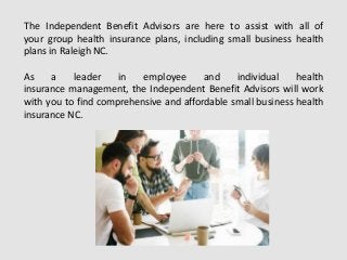 The Independent Benefit Advisors are here to assist with all of
your group health insurance plans, including small business health
plans in Raleigh NC.
As a leader in employee and individual health
insurance management, the Independent Benefit Advisors will work
with you to find comprehensive and affordable small business health
insurance NC.
 