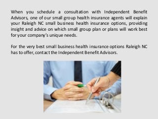 When you schedule a consultation with Independent Benefit
Advisors, one of our small group health insurance agents will explain
your Raleigh NC small business health insurance options, providing
insight and advice on which small group plan or plans will work best
for your company’s unique needs.
For the very best small business health insurance options Raleigh NC
has to offer, contact the Independent Benefit Advisors.
 