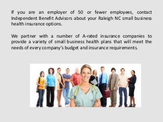 If you are an employer of 50 or fewer employees, contact
Independent Benefit Advisors about your Raleigh NC small business
health insurance options.
We partner with a number of A-rated insurance companies to
provide a variety of small business health plans that will meet the
needs of every company’s budget and insurance requirements.
 
