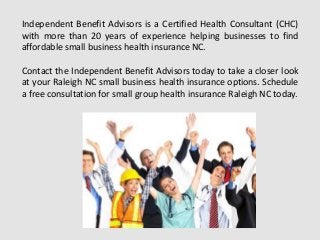 Independent Benefit Advisors is a Certified Health Consultant (CHC)
with more than 20 years of experience helping businesses to find
affordable small business health insurance NC.
Contact the Independent Benefit Advisors today to take a closer look
at your Raleigh NC small business health insurance options. Schedule
a free consultation for small group health insurance Raleigh NC today.
 