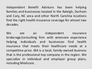 Independent Benefit Advisors has been helping
families and businesses located in the Raleigh, Durham
and Cary, NC area and other North Carolina locations
find the right health insurance coverage for almost two
decades.
We are an independent insurance
brokerage/consulting firm with extensive experience
helping individuals and businesses find health
insurance that meets their healthcare needs at a
competitive price. IBA is a local, family-owned business
that is the professional top company in the region. We
specialize in individual and employer group plans,
including Medicare.
 