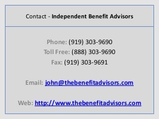Contact - Independent Benefit Advisors
Phone: (919) 303-9690
Toll Free: (888) 303-9690
Fax: (919) 303-9691
Email: john@thebenefitadvisors.com
Web: http://www.thebenefitadvisors.com
 