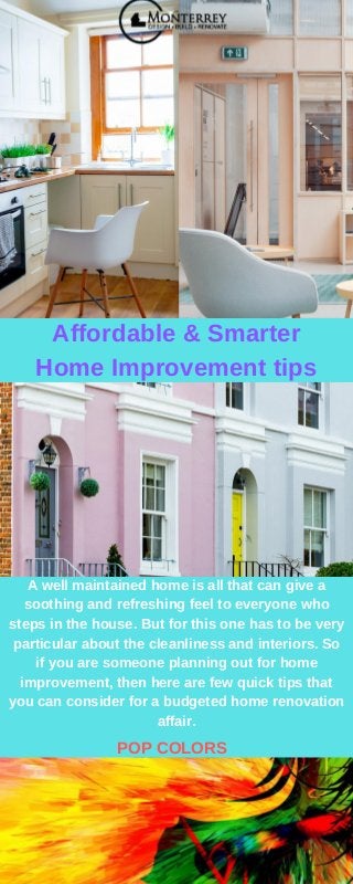 Affordable & Smarter
Home Improvement tips
A well maintained home is all that can give a
soothing and refreshing feel to everyone who
steps in the house. But for this one has to be very
particular about the cleanliness and interiors. So
if you are someone planning out for home
improvement, then here are few quick tips that
you can consider for a budgeted home renovation
affair.
POP COLORS
 