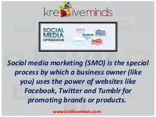Social media marketing (SMO) is the special
process by which a business owner (like
you) uses the power of websites like
Facebook, Twitter and Tumblr for
promoting brands or products.
www.kre8iveminds.com

 