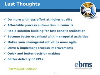 Last Thoughts
                                                         eBMS




 Do more with less effort at higher quality

 Affordable process automation in councils

 Rapid solution building for fast benefit realisation

 Become better organised with managerial activities

 Makes your managerial activities more agile

 Drive & implement process improvements

 Quick and better decision making

 Better delivery of KPIs


   www.ebms.com.au
                                 22
 