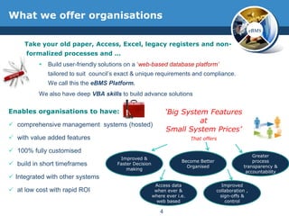 What we offer organisations
                                                                                                        eBMS

     Take your old paper, Access, Excel, legacy registers and non-
      formalized processes and …
             Build user-friendly solutions on a ‘web-based database platform’
              tailored to suit council’s exact & unique requirements and compliance.
              We call this the eBMS Platform.
          We also have deep VBA skills to build advance solutions

Enables organisations to have:                                  ‘Big System Features
                                                                          at
 comprehensive management systems (hosted)
                                                                Small System Prices’
 with value added features                                                That offers

 100% fully customised
                                                                                                      Greater
                                        Improved &
                                                                      Become Better                   process
 build in short timeframes            Faster Decision
                                                                        Organised                 transparency &
                                           making
                                                                                                   accountability
 Integrated with other systems
                                                          Access data                    Improved
 at low cost with rapid ROI                              when ever &                 collaboration ,
                                                         where ever i.e.                sign-offs &
                                                           web based                      control

                                                            4
 