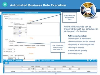 6   Automated Business Rule Execution
                                                                      eBMS

                                            Set Scheduler
                                             to prioritise
                                                 data



                                            Automated activities can be
                                            triggered through our scheduler or
                                            at the push of a button.

                                                Activate automated:
                                                • Notifications & Reminders
                                                • Altering content within records
                                                • Importing & exporting of data
                            Set Scheduler
                             to run when        • Adding of records
                             you need it.
                                                •Raising record priority
                                                •and many more




                              14
 