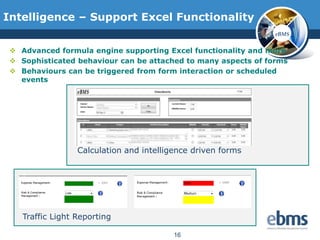 Intelligence – Support Excel Functionality
                                                                eBMS


  Advanced formula engine supporting Excel functionality and more
  Sophisticated behaviour can be attached to many aspects of forms
  Behaviours can be triggered from form interaction or scheduled
   events




                  Calculation and intelligence driven forms




    Traffic Light Reporting

                                          16
 
