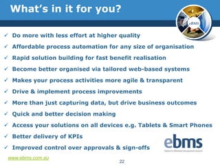 What‟s in it for you?
                                                           eBMS


 Do more with less effort at higher quality

 Affordable process automation for any size of organisation

 Rapid solution building for fast benefit realisation

 Become better organised via tailored web-based systems

 Makes your process activities more agile & transparent

 Drive & implement process improvements

 More than just capturing data, but drive business outcomes

 Quick and better decision making

 Access your solutions on all devices e.g. Tablets & Smart Phones

 Better delivery of KPIs

 Improved control over approvals & sign-offs
 www.ebms.com.au
                                      22
 