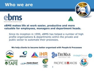 Who we are
                                                                      eBMS




eBMS makes life at work easier, productive and more
valuable for employees, managers and department heads.

   Since its inception in 1999, eBMS has helped a number of high
   profile organisations & departments within the private and
   public sector to automate their processes.


     We help clients to become better organised with People & Processes




                                           3
 