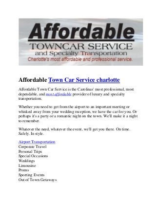 Affordable Town Car Service charlotte 
Affordable Town Car Service is the Carolinas' most professional, most 
dependable, and most affordable provider of luxury and specialty 
transportation. 
Whether you need to get from the airport to an important meeting or 
whisked away from your wedding reception, we have the car for you. Or 
perhaps it's a party or a romantic night on the town. We'll make it a night 
to remember. 
Whatever the need, whatever the event, we'll get you there. On time. 
Safely. In style. 
Airport Transportation 
Corporate Travel 
Personal Trips 
Special Occasions 
Weddings 
Limousine 
Proms 
Sporting Events 
Out of Town Getaways 
 