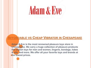 AFFORDABLE VS CHEAP VIBRATOR IN CHESAPEAKE
Adam & Eve is the most renowned pleasure toys store in
Chesapeake. We carry a huge collection of pleasure products
like stylish toys for men and women, lingerie, bondage, lubes
& oils, and more. We offer all your favorite toys and brands at
the lowest prices.
 
