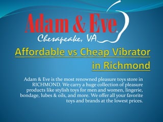 Adam & Eve is the most renowned pleasure toys store in
RICHMOND. We carry a huge collection of pleasure
products like stylish toys for men and women, lingerie,
bondage, lubes & oils, and more. We offer all your favorite
toys and brands at the lowest prices.
 