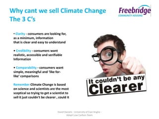 Why cant we sell Climate Change
The 3 C’s
 • Clarity - consumers are looking for,
 as a minimum, information
 that is clear and easy to understand

 • Credibility - consumers want
 realistic, accessible and verifiable
 Information

 • Comparability - consumers want
 simple, meaningful and ‘like for-
 like’ comparisons

 Remember Climate Change is based
 on science and scientists are the most
 sceptical so trying to get a scientist to
 sell it just couldn’t be clearer , could it



                                   David Daniels - University of East Anglia -
                                          Adapt Low Carbon Team
 