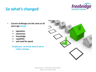 So what’s changed


•   Current challenges are the same as 10
    years ago except:

        legislation
        awareness
        knowledge
        capability
        and need for speed

     Simply put, we know what to do to
        make a change




                              David Daniels - University of East Anglia -
                                     Adapt Low Carbon Team
 