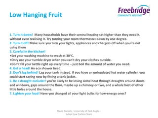 Low Hanging Fruit

1. Turn it down! Many households have their central heating set higher than they need it,
without even realising it. Try turning your room thermostat down by one degree.
2. Turn it off! Make sure you turn your lights, appliances and chargers off when you’re not
using them
3. Careful in the kitchen!
•Set your washing machine to wash at 30°C.
•Only use your tumble dryer when you can’t dry your clothes outside.
•Don’t fill your kettle right up every time – just boil the amount of water you need.
4. Get a head! An eco shower head.
5. Don’t lag behind! Lag your tank instead. If you have an uninsulated hot water cylinder, you
could start saving now by fitting a tank jacket.
6. Be a draught excluder! you’re likely to be losing some heat through draughts around doors
and windows, gaps around the floor, maybe up a chimney or two, and a whole host of other
little holes around the house.
7. Lighten your load! Have you changed all your light bulbs for low-energy ones?



                                 David Daniels - University of East Anglia -
                                        Adapt Low Carbon Team
 