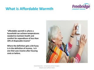 What is Affordable Warmth




“affordable warmth is where a
household can achieve temperatures
needed to maintain health and
comfort for expenditure of less than
10% of disposable income”

Where the definition gets a bit fuzzy
is in the definition of income, is it
one that uses income after housing
costs or before.




                               David Daniels - University of East Anglia -
                                      Adapt Low Carbon Team
 