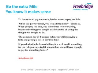 Go the extra Mile
You know it makes sense
      “It is unwise to pay too much, but it’s worse to pay too little.
       When you pay too much, you lose a little money - that is all.
      When you pay too little, you sometimes lose everything,
      because the thing you bought was incapable of doing the
      thing it was bought to do.
      The common law of business balance prohibits paying a
      little and getting a lot - it can’t be done.
      If you deal with the lowest bidder, it is well to add something
      for the risk you run. And if you do that, you will have enough
      to pay for something better.”


      •John Ruskin 1860




         David Daniels - University of East Anglia - Adapt Low Carbon Team
 