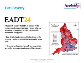 Fuel Poverty



• Research reveals that 31% of people in the
region are classed as fuel poor - those who are
spending 10% or more of their net monthly
income on energy bills.

• East Anglia has the second highest rate in the
country, coming in just behind Wales which has
32%.

• Because we have so many off gas properties
we suffer from a greater impact of fuel poverty




                                 David Daniels - University of East Anglia -
                                        Adapt Low Carbon Team
 