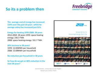 So its a problem then

The average cost of energy has increased
114% over the past 10 years whilst he
average salary has increased just 51%.

Energy for heating 1970-2008: 38 years
2012-2050: 38 years 1970: space heating
energy: 236.3 TWh
2008: space heating energy: 331.7 TWh

40% increase in 38 years!
1970: 12.83MWh per household
2008: 13.08MWh per household

No reduction per household in 38 years

So how do we get an 80% reduction in the
next 38 years?

                              David Daniels - University of East Anglia -
                                     Adapt Low Carbon Team
 