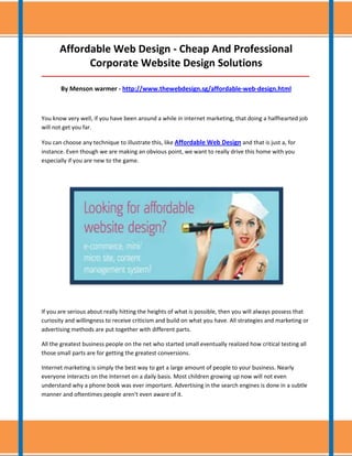 Affordable Web Design - Cheap And Professional
             Corporate Website Design Solutions
_____________________________________________________________________________________

       By Menson warmer - http://www.thewebdesign.sg/affordable-web-design.html



You know very well, if you have been around a while in internet marketing, that doing a halfhearted job
will not get you far.

You can choose any technique to illustrate this, like Affordable Web Design and that is just a, for
instance. Even though we are making an obvious point, we want to really drive this home with you
especially if you are new to the game.




If you are serious about really hitting the heights of what is possible, then you will always possess that
curiosity and willingness to receive criticism and build on what you have. All strategies and marketing or
advertising methods are put together with different parts.

All the greatest business people on the net who started small eventually realized how critical testing all
those small parts are for getting the greatest conversions.

Internet marketing is simply the best way to get a large amount of people to your business. Nearly
everyone interacts on the Internet on a daily basis. Most children growing up now will not even
understand why a phone book was ever important. Advertising in the search engines is done in a subtle
manner and oftentimes people aren't even aware of it.
 